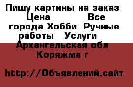 Пишу картины на заказ › Цена ­ 6 000 - Все города Хобби. Ручные работы » Услуги   . Архангельская обл.,Коряжма г.